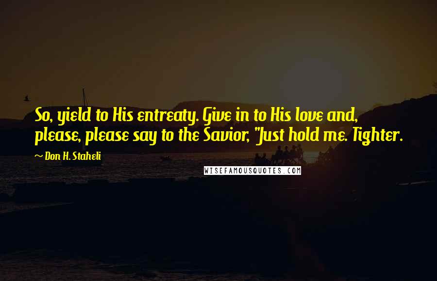 Don H. Staheli Quotes: So, yield to His entreaty. Give in to His love and, please, please say to the Savior, "Just hold me. Tighter.