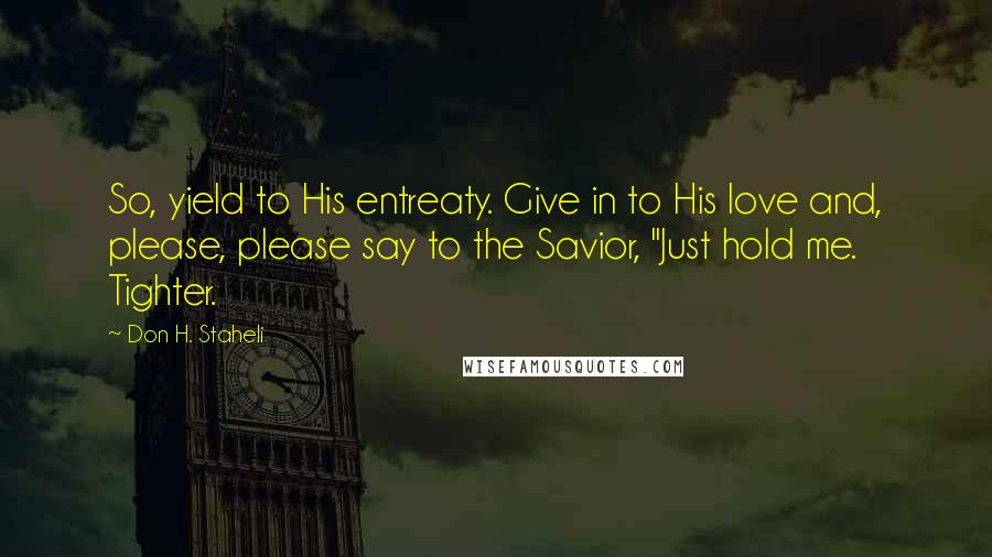 Don H. Staheli Quotes: So, yield to His entreaty. Give in to His love and, please, please say to the Savior, "Just hold me. Tighter.