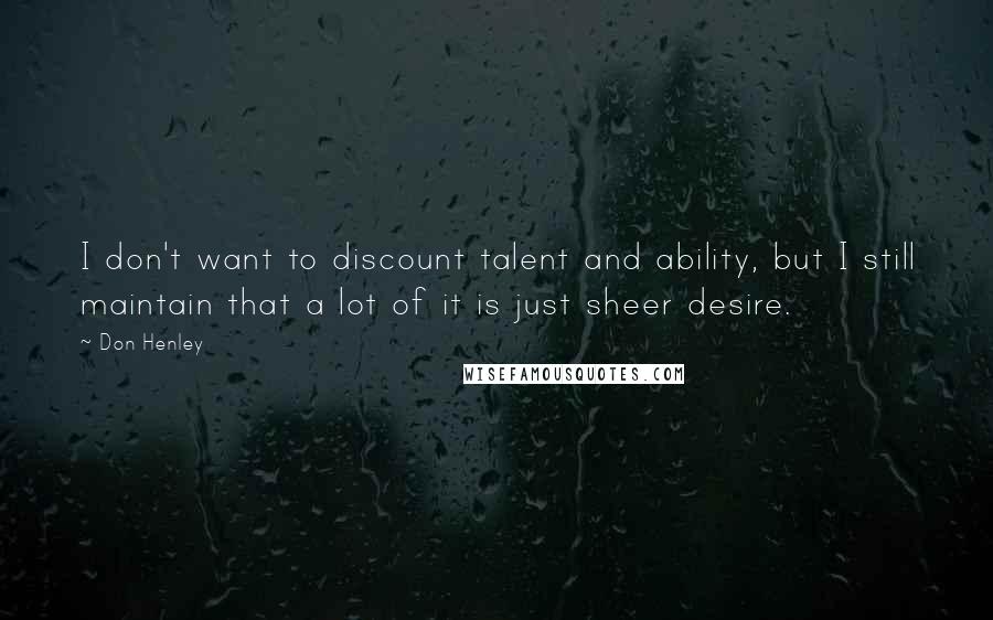 Don Henley Quotes: I don't want to discount talent and ability, but I still maintain that a lot of it is just sheer desire.