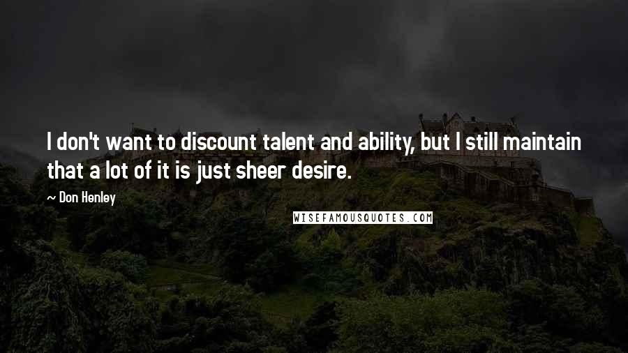 Don Henley Quotes: I don't want to discount talent and ability, but I still maintain that a lot of it is just sheer desire.