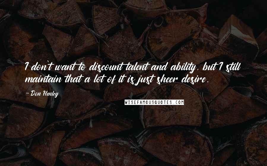 Don Henley Quotes: I don't want to discount talent and ability, but I still maintain that a lot of it is just sheer desire.