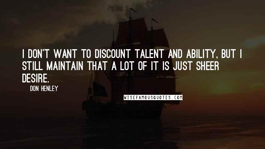 Don Henley Quotes: I don't want to discount talent and ability, but I still maintain that a lot of it is just sheer desire.