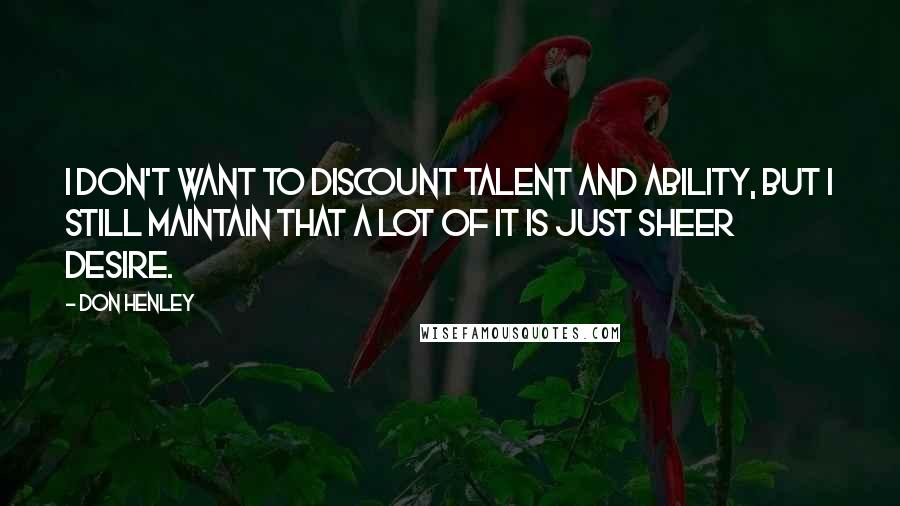 Don Henley Quotes: I don't want to discount talent and ability, but I still maintain that a lot of it is just sheer desire.