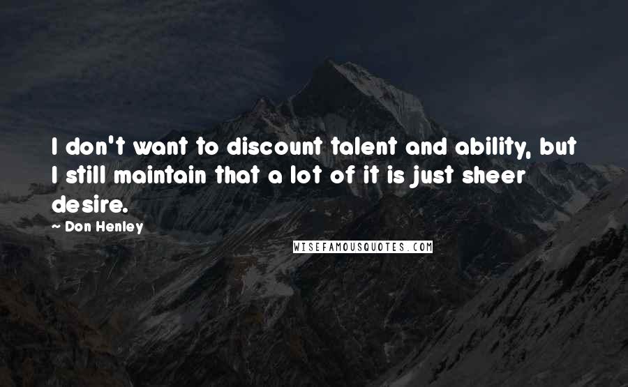 Don Henley Quotes: I don't want to discount talent and ability, but I still maintain that a lot of it is just sheer desire.