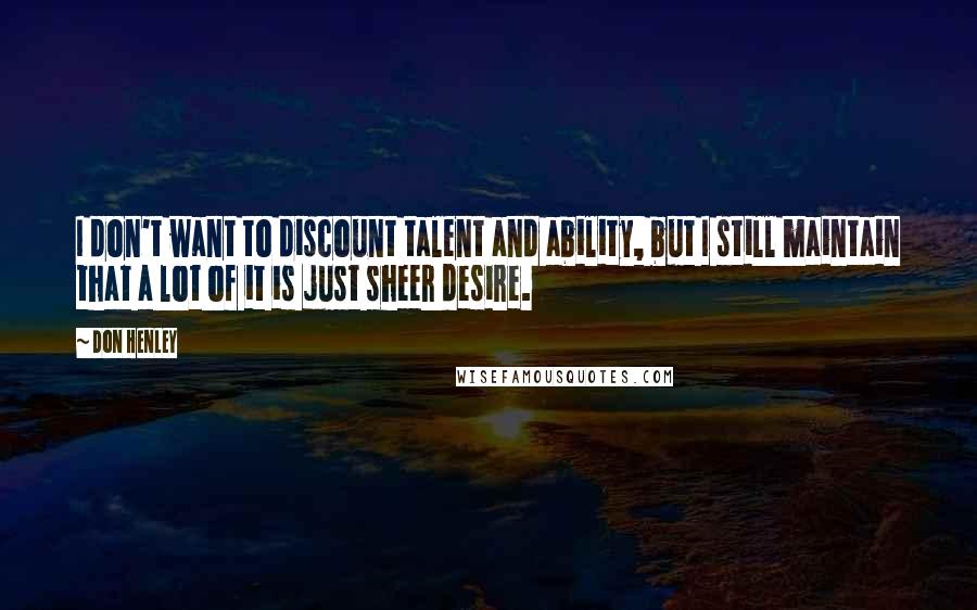 Don Henley Quotes: I don't want to discount talent and ability, but I still maintain that a lot of it is just sheer desire.