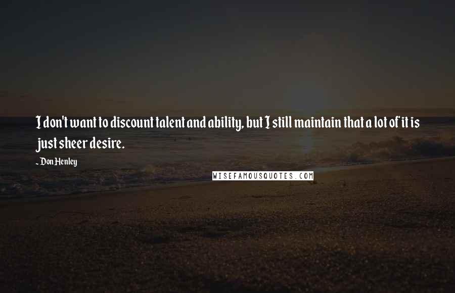 Don Henley Quotes: I don't want to discount talent and ability, but I still maintain that a lot of it is just sheer desire.