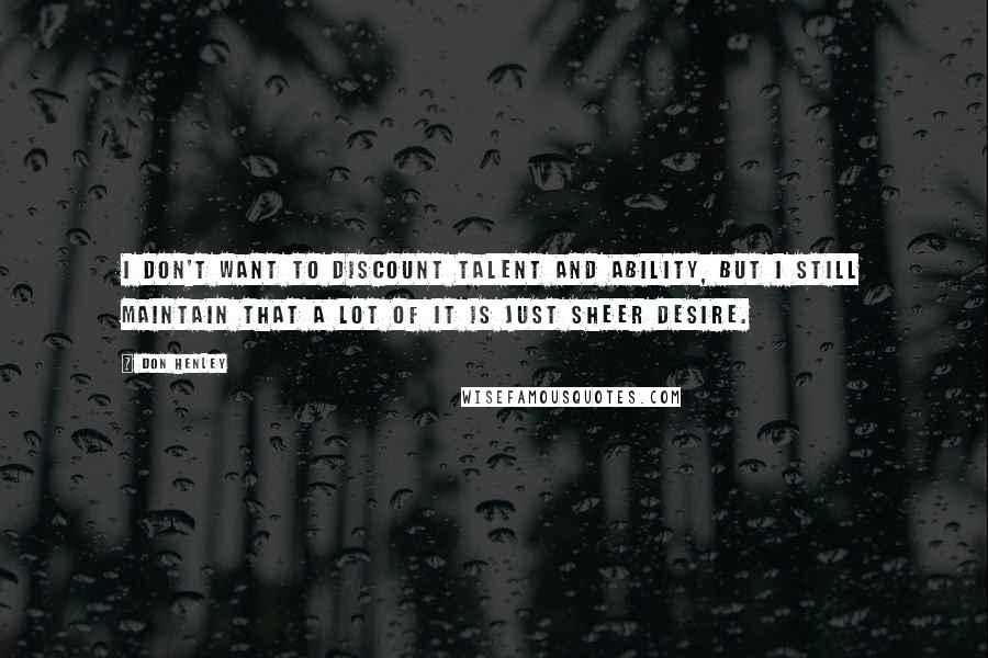 Don Henley Quotes: I don't want to discount talent and ability, but I still maintain that a lot of it is just sheer desire.