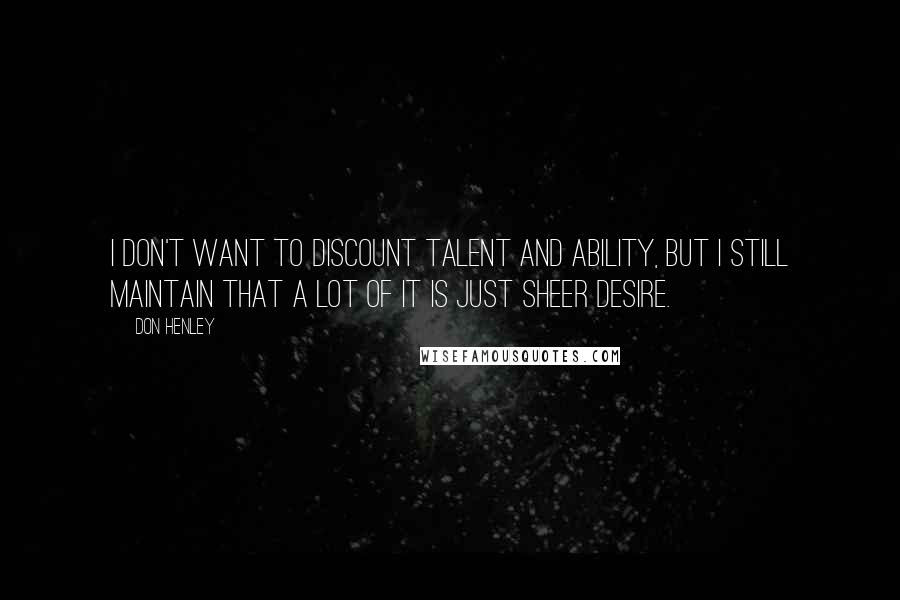 Don Henley Quotes: I don't want to discount talent and ability, but I still maintain that a lot of it is just sheer desire.