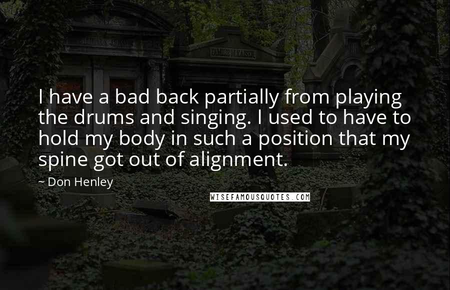 Don Henley Quotes: I have a bad back partially from playing the drums and singing. I used to have to hold my body in such a position that my spine got out of alignment.