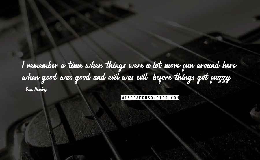 Don Henley Quotes: I remember a time when things were a lot more fun around here, when good was good and evil was evil, before things got fuzzy.