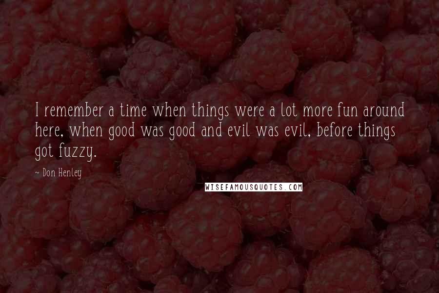 Don Henley Quotes: I remember a time when things were a lot more fun around here, when good was good and evil was evil, before things got fuzzy.