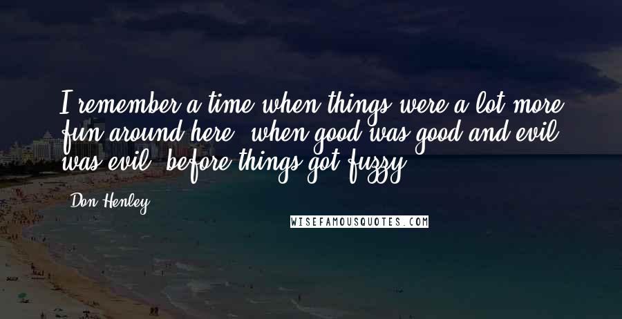 Don Henley Quotes: I remember a time when things were a lot more fun around here, when good was good and evil was evil, before things got fuzzy.