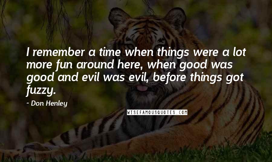 Don Henley Quotes: I remember a time when things were a lot more fun around here, when good was good and evil was evil, before things got fuzzy.