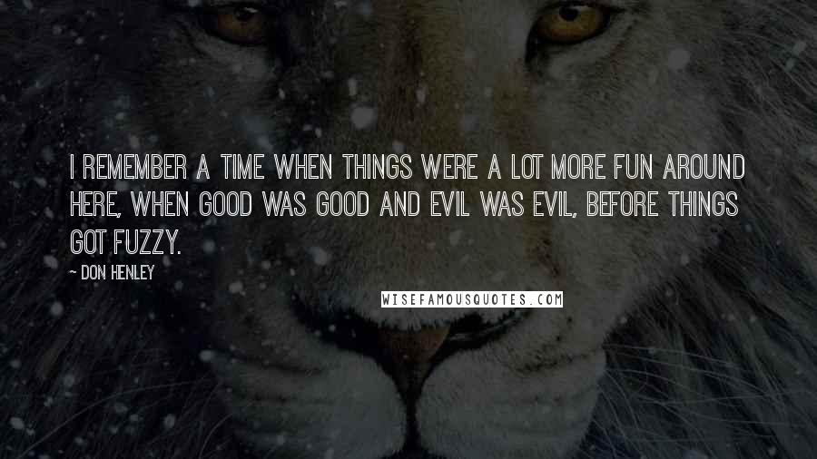 Don Henley Quotes: I remember a time when things were a lot more fun around here, when good was good and evil was evil, before things got fuzzy.