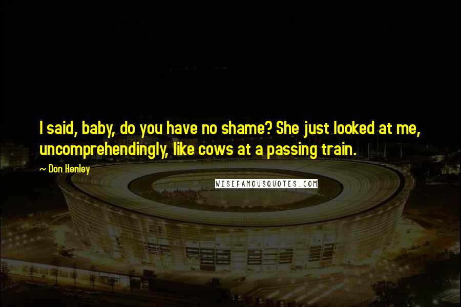 Don Henley Quotes: I said, baby, do you have no shame? She just looked at me, uncomprehendingly, like cows at a passing train.