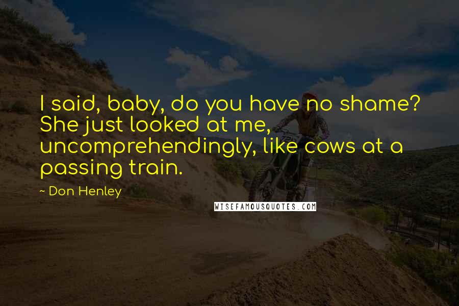 Don Henley Quotes: I said, baby, do you have no shame? She just looked at me, uncomprehendingly, like cows at a passing train.