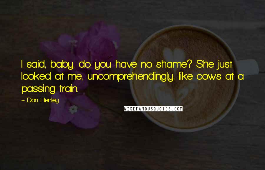 Don Henley Quotes: I said, baby, do you have no shame? She just looked at me, uncomprehendingly, like cows at a passing train.