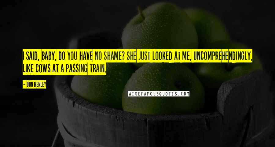 Don Henley Quotes: I said, baby, do you have no shame? She just looked at me, uncomprehendingly, like cows at a passing train.