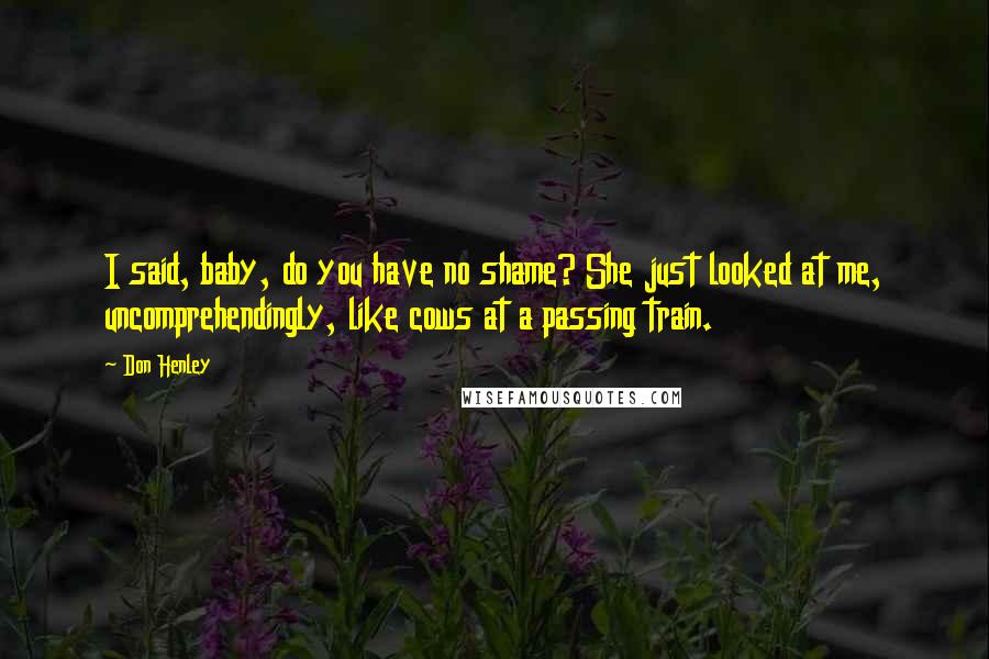 Don Henley Quotes: I said, baby, do you have no shame? She just looked at me, uncomprehendingly, like cows at a passing train.