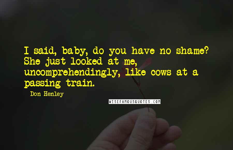 Don Henley Quotes: I said, baby, do you have no shame? She just looked at me, uncomprehendingly, like cows at a passing train.