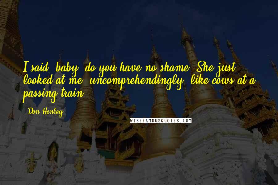 Don Henley Quotes: I said, baby, do you have no shame? She just looked at me, uncomprehendingly, like cows at a passing train.