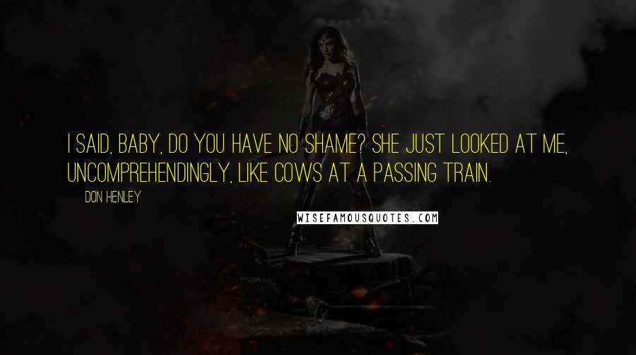 Don Henley Quotes: I said, baby, do you have no shame? She just looked at me, uncomprehendingly, like cows at a passing train.