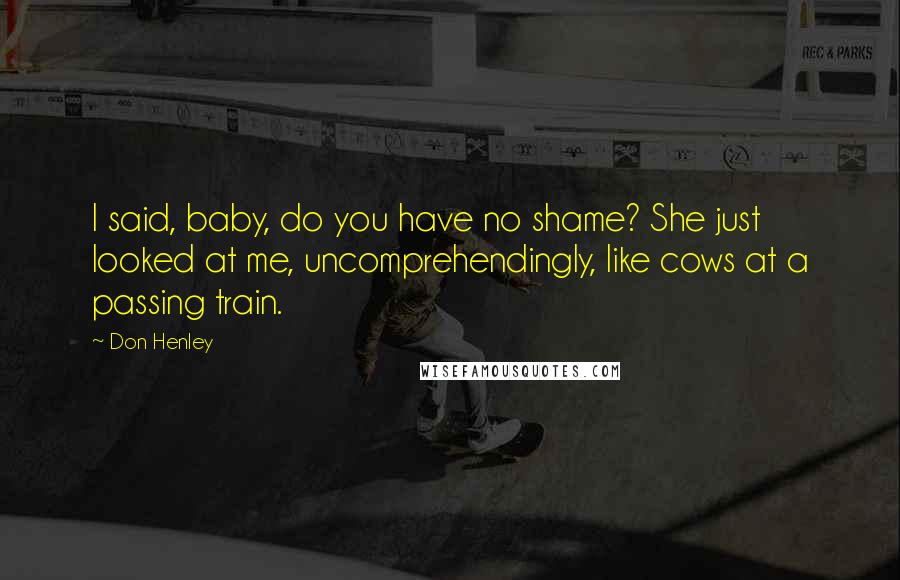 Don Henley Quotes: I said, baby, do you have no shame? She just looked at me, uncomprehendingly, like cows at a passing train.