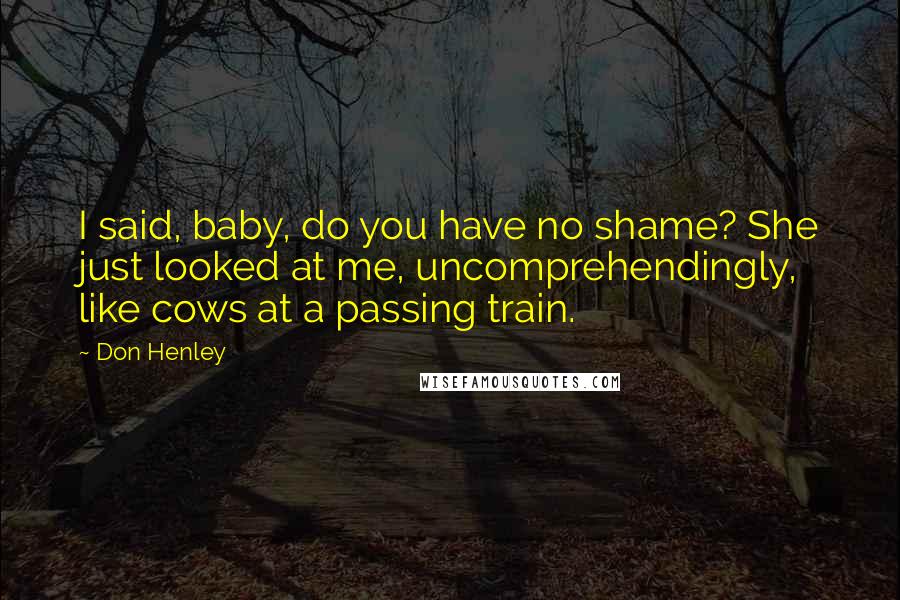 Don Henley Quotes: I said, baby, do you have no shame? She just looked at me, uncomprehendingly, like cows at a passing train.
