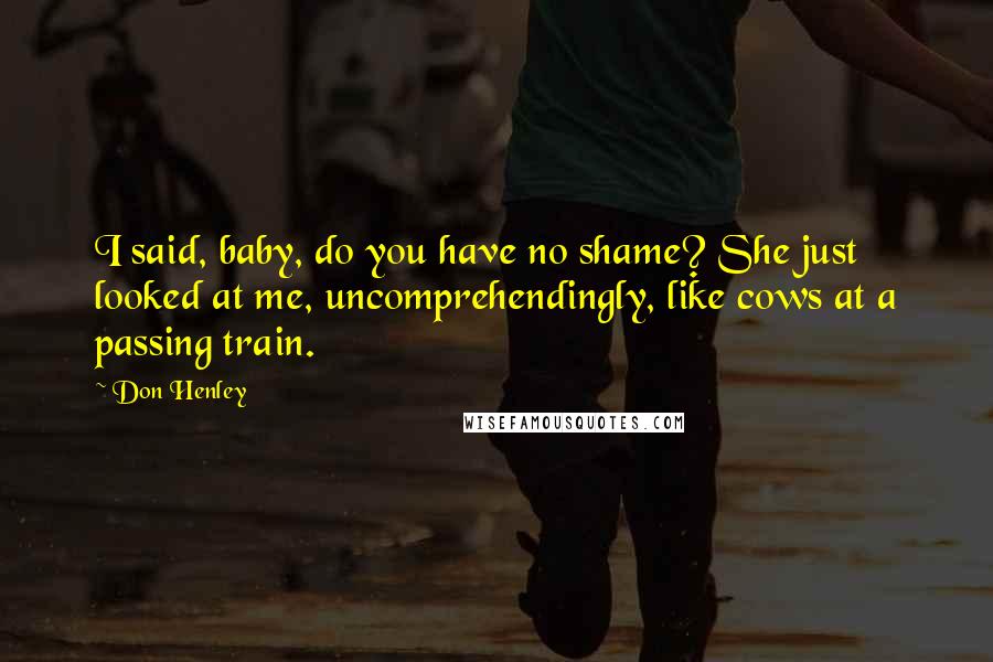 Don Henley Quotes: I said, baby, do you have no shame? She just looked at me, uncomprehendingly, like cows at a passing train.