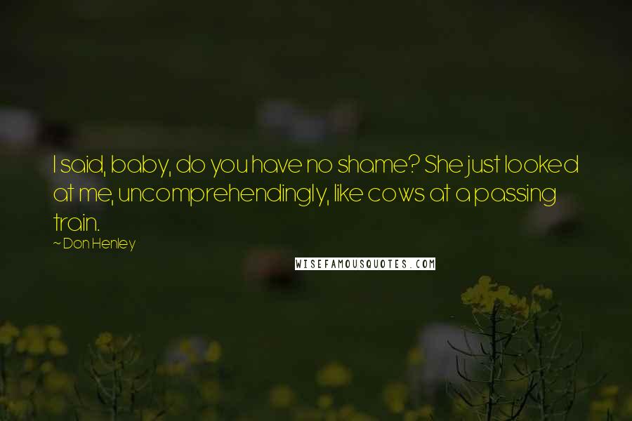 Don Henley Quotes: I said, baby, do you have no shame? She just looked at me, uncomprehendingly, like cows at a passing train.