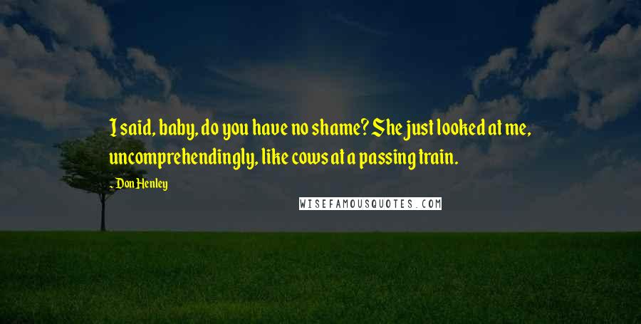 Don Henley Quotes: I said, baby, do you have no shame? She just looked at me, uncomprehendingly, like cows at a passing train.