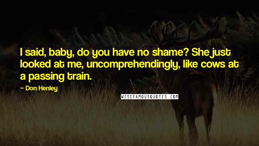 Don Henley Quotes: I said, baby, do you have no shame? She just looked at me, uncomprehendingly, like cows at a passing train.