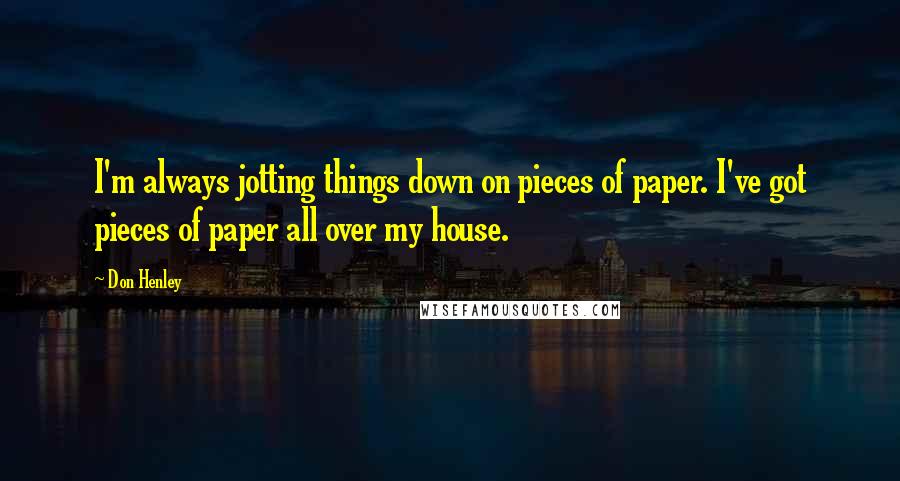 Don Henley Quotes: I'm always jotting things down on pieces of paper. I've got pieces of paper all over my house.