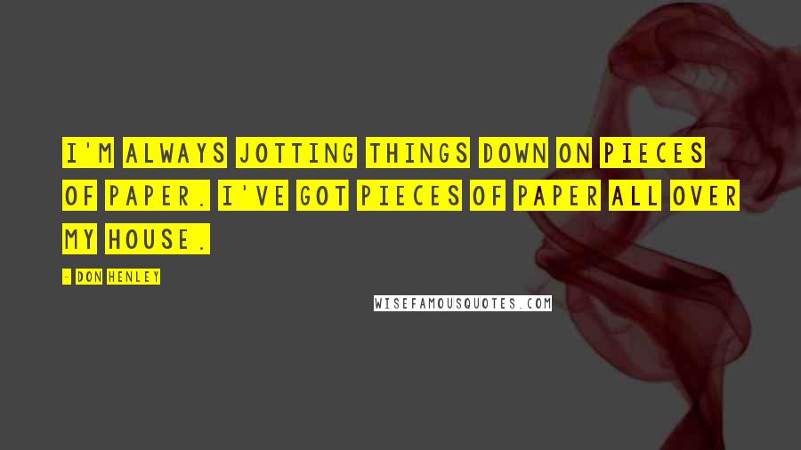 Don Henley Quotes: I'm always jotting things down on pieces of paper. I've got pieces of paper all over my house.