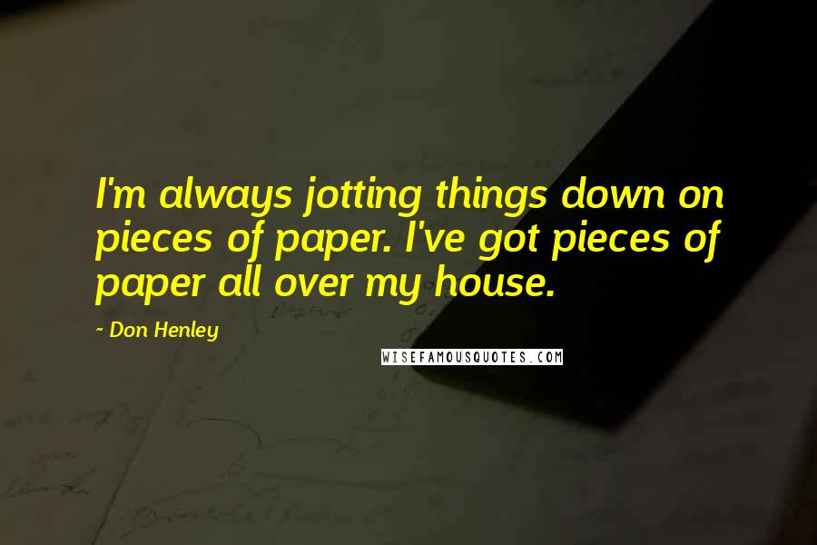 Don Henley Quotes: I'm always jotting things down on pieces of paper. I've got pieces of paper all over my house.