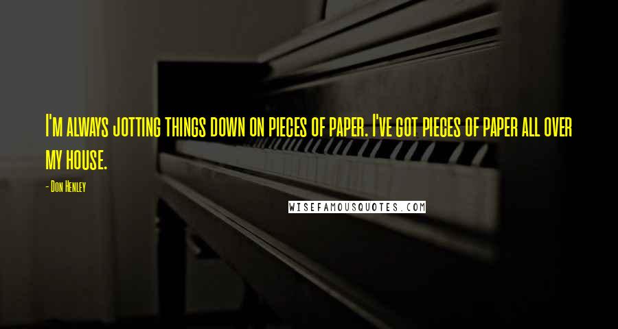 Don Henley Quotes: I'm always jotting things down on pieces of paper. I've got pieces of paper all over my house.