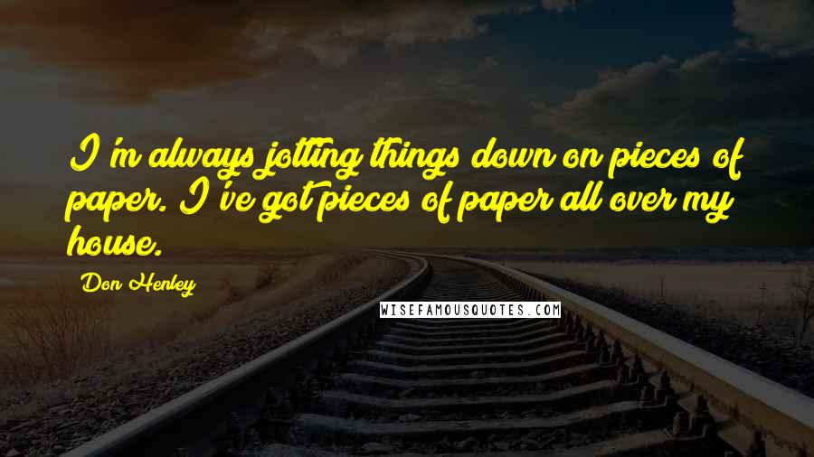 Don Henley Quotes: I'm always jotting things down on pieces of paper. I've got pieces of paper all over my house.