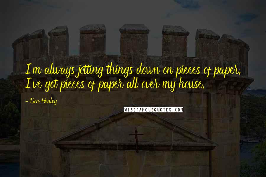 Don Henley Quotes: I'm always jotting things down on pieces of paper. I've got pieces of paper all over my house.