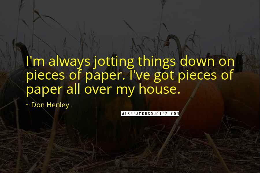 Don Henley Quotes: I'm always jotting things down on pieces of paper. I've got pieces of paper all over my house.