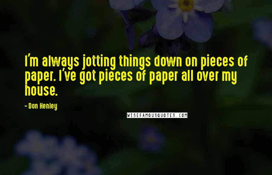Don Henley Quotes: I'm always jotting things down on pieces of paper. I've got pieces of paper all over my house.