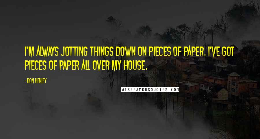 Don Henley Quotes: I'm always jotting things down on pieces of paper. I've got pieces of paper all over my house.
