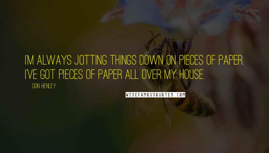 Don Henley Quotes: I'm always jotting things down on pieces of paper. I've got pieces of paper all over my house.