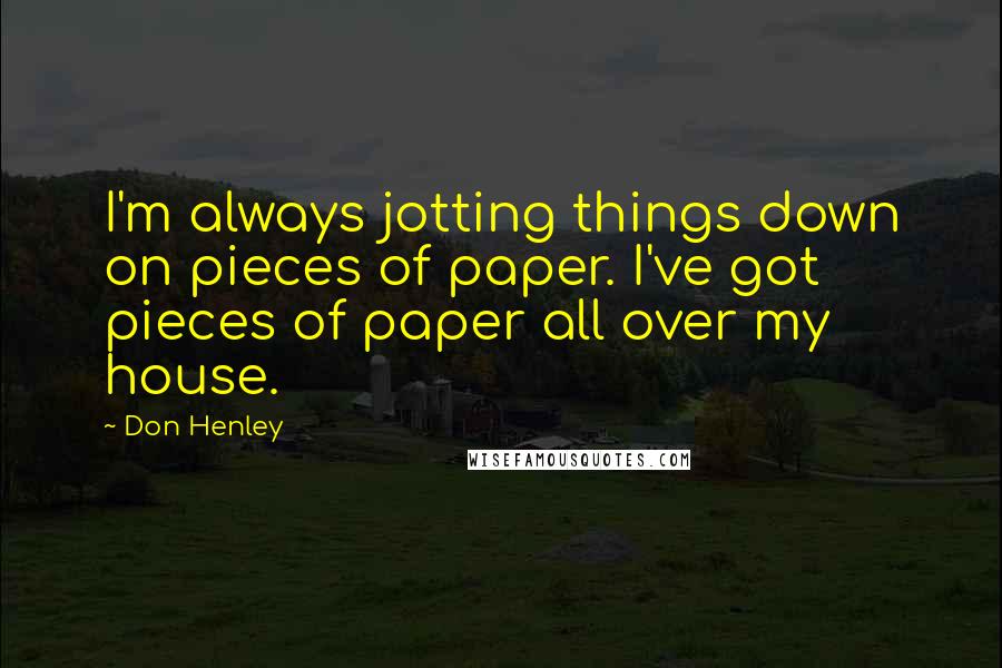 Don Henley Quotes: I'm always jotting things down on pieces of paper. I've got pieces of paper all over my house.