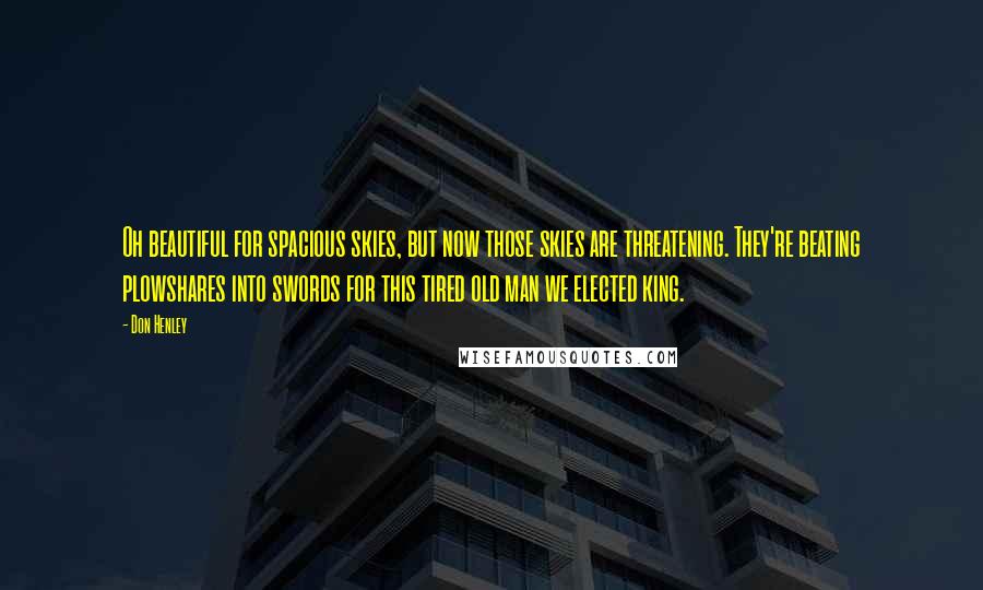 Don Henley Quotes: Oh beautiful for spacious skies, but now those skies are threatening. They're beating plowshares into swords for this tired old man we elected king.