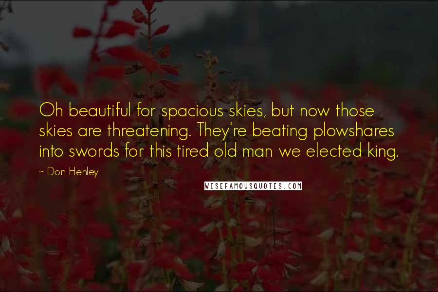 Don Henley Quotes: Oh beautiful for spacious skies, but now those skies are threatening. They're beating plowshares into swords for this tired old man we elected king.