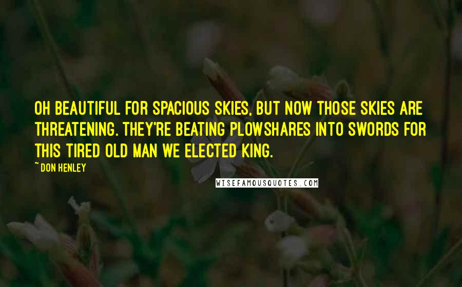 Don Henley Quotes: Oh beautiful for spacious skies, but now those skies are threatening. They're beating plowshares into swords for this tired old man we elected king.