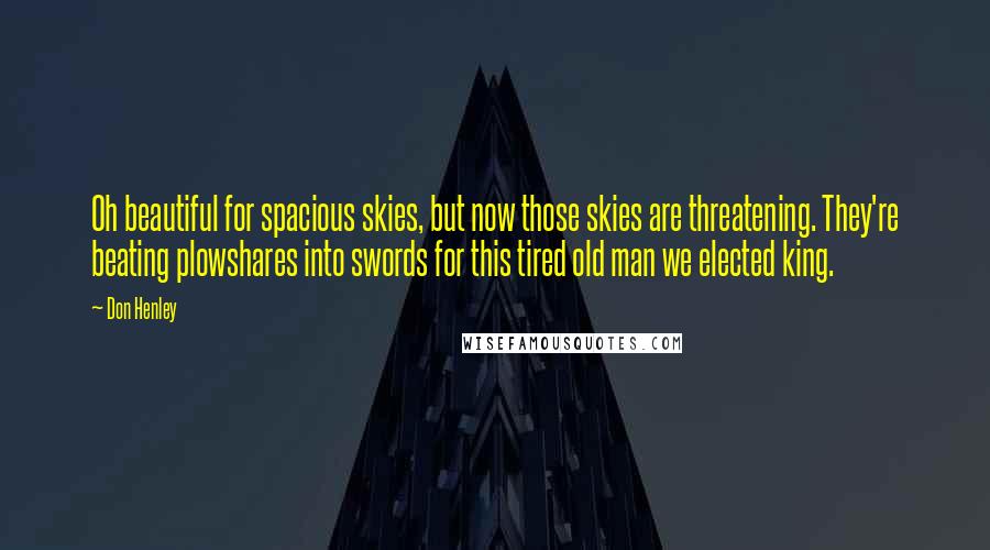 Don Henley Quotes: Oh beautiful for spacious skies, but now those skies are threatening. They're beating plowshares into swords for this tired old man we elected king.