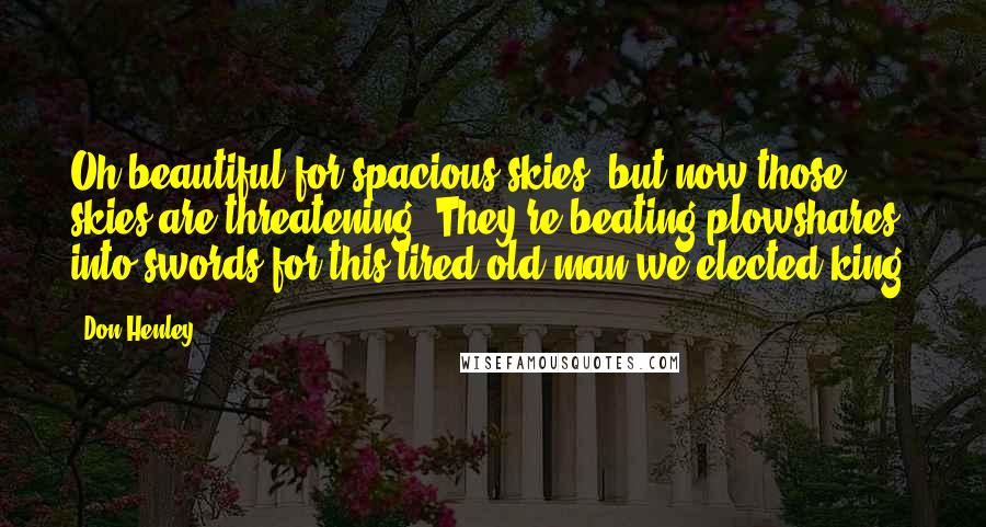 Don Henley Quotes: Oh beautiful for spacious skies, but now those skies are threatening. They're beating plowshares into swords for this tired old man we elected king.