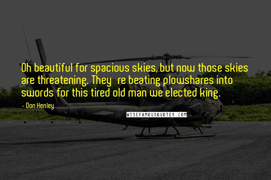 Don Henley Quotes: Oh beautiful for spacious skies, but now those skies are threatening. They're beating plowshares into swords for this tired old man we elected king.