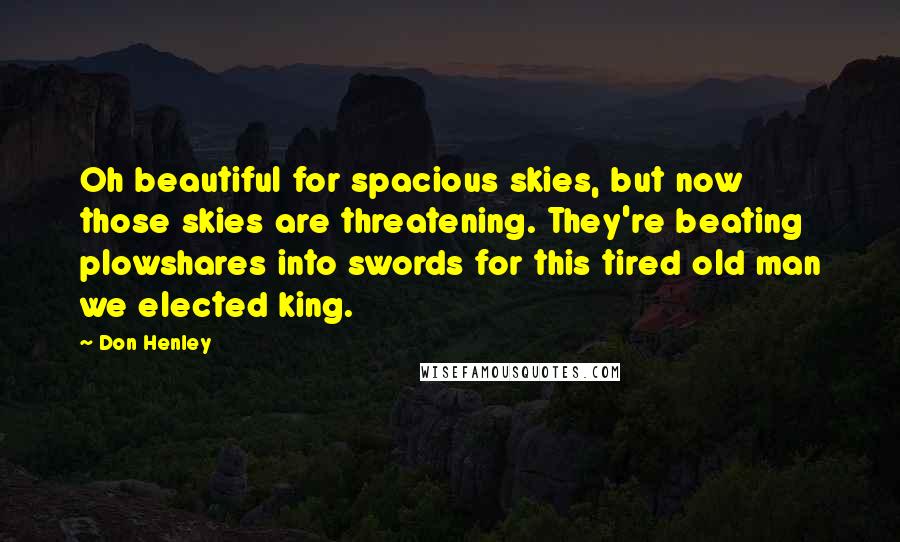 Don Henley Quotes: Oh beautiful for spacious skies, but now those skies are threatening. They're beating plowshares into swords for this tired old man we elected king.